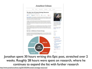 Jonathan spent 30 hours writing this Epic post, stretched over 2
       weeks. Roughly 28 hours were spent on research, where he
            continues to expand the list with further research
http://www.jonathoncolman.org/2013/02/04/content-strategy-resources/
 