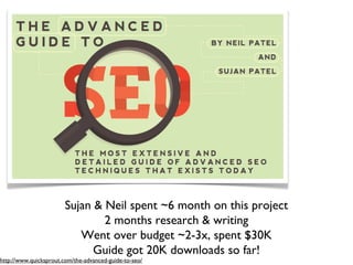 Sujan & Neil spent ~6 month on this project
                                2 months research & writing
                           Went over budget ~2-3x, spent $30K
                              Guide got 20K downloads so far!
http://www.quicksprout.com/the-advanced-guide-to-seo/
 