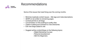 Recommendations
• Minimise duplicate content issues – title tags and meta descriptions
• SERPs to be written to remaining pages
• Contextual links to all blogs
• Concentration on link building to quality sites
• Citation building and Outreach to new directories
• Edit new blogs added to site
• Suggest writing content/blogs on the following topics:
- Digital Marketing Courses
- Personal development
- SEO for Beginners
Some of the issues that need fixing over the coming months:
 