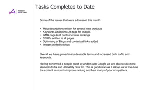 Tasks Completed to Date
• Meta descriptions written for several new products
• Keywords added into Alt tags for images
• GMB page built out to increase rankings
• SERPs written to all pages
• Optimising of Blogs and contextual links added
• Images added to blogs
Overall we have gained many desirable terms and increased both traffic and
keywords.
Having performed a deeper crawl in tandem with Google we are able to see more
elements to fix and ultimately rank for. This is good news as it allows us to fine-tune
the content in order to improve ranking and beat many of your competitors.
Some of the issues that were addressed this month:
 