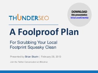DOWNLOAD
                                                this presentation
                                                bit.ly/LocalCleanUp




A Foolproof Plan
For Scrubbing Your Local
Footprint Squeaky Clean

Presented by Brian Skarin | February 28, 2013

Join the Twitter Conversation at #Mozinar



                 www.ThunderSEO.com               Follow @BrianSkarin #Mozinar
 