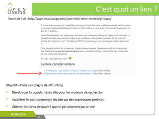 C’est quoi un lien ?C’est quoi un lien ?
1111
ECOM 2015ECOM 2015
Objectifs d’une campagne de Netlinking
 Développer la popularité du site pour les moteurs de recherche
 Accélérer le positionnement du site sur des expressions précises.
 Obtenir des liens de qualité qui ne pénaliseront pas le site
Extrait de l’url : http://www.nicolasauge.com/spam-hack-levier-marketing-risque/
 