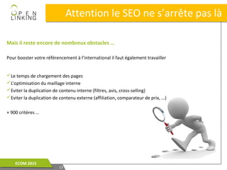 Mais il reste encore de nombreux obstacles …
Pour booster votre référencement à l’international il faut également travailler
Le temps de chargement des pages
L’optimisation du maillage interne
Eviter la duplication de contenu interne (filtres, avis, cross-selling)
Eviter la duplication de contenu externe (affiliation, comparateur de prix, …)
+ 900 critères …
Attention le SEO ne s’arrête pas làAttention le SEO ne s’arrête pas là
1313
ECOM 2015ECOM 2015
 