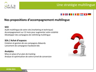 Nos propositions d’accompagnement multilingue
Une stratégie multilingueUne stratégie multilingue
2626
ECOM 2015ECOM 2015
SEO
Audit multilingue de votre site (marketing et technique)
Accompagnement sur 12 mois pour augmenter votre visibilité
Développer des campagnes de netlinking multilingue
SEA / Achat d’espaces
Création et gestion de vos campagnes Adwords
Lancement de campagnes Facebook Ads
Analytics
Mise en place d’un plan de tracking
Analyse et optimisation de votre tunnel de conversion
 