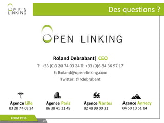 2929
ECOM 2015ECOM 2015
Des questions ?Des questions ?
Roland Debrabant| CEO
T: +33 (0)3 20 74 03 24 T: +33 (0)6 84 36 97 17
E: Roland@open-linking.com
Twitter: @rdebrabant
Agence Lille
03 20 74 03 24
Agence Paris
06 30 41 21 49
Agence Nantes
02 40 99 00 31
Agence Annecy
04 50 10 51 14
 