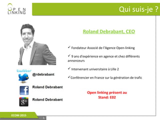 33
Qui suis-je ?Qui suis-je ?
Roland Debrabant, CEO
 Fondateur Associé de l’Agence Open-linking
 9 ans d'expérience en agence et chez différents
annonceurs
 Intervenant universitaire à Lille 2
Conférencier en France sur la génération de trafic
33
ECOM 2015ECOM 2015
Open linking présent au
Stand: E02
 