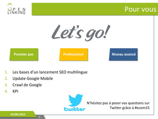1. Les bases d’un lancement SEO multilingue
2. Update Google Mobile
3. Crawl de Google
4. KPI
Pour vousPour vous
44
ECOM 2015ECOM 2015
Premier pas Professionel Niveau avancé
N’hésitez pas à poser vos questions sur
Twitter grâce à #ecom15
 