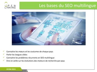Les bases du SEO multilingueLes bases du SEO multilingue
55
ECOM 2015ECOM 2015
 Connaitre les mœurs et les coutumes de chaque pays
 Parler les langues cibles
 Connaitre les problèmes récurrents en SEO multilingue
 Etre en veille sur les évolutions des moteurs de recherche par pays
 