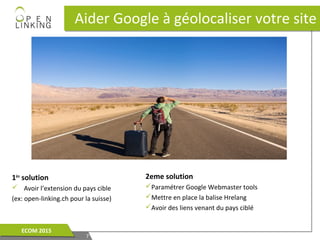 1ère
solution
 Avoir l’extension du pays cible
(ex: open-linking.ch pour la suisse)
Aider Google à géolocaliser votre siteAider Google à géolocaliser votre site
77
ECOM 2015ECOM 2015
2eme solution
Paramétrer Google Webmaster tools
Mettre en place la balise Hrelang
Avoir des liens venant du pays ciblé
 