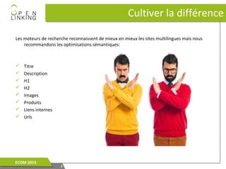 Les moteurs de recherche reconnaissent de mieux en mieux les sites multilingues mais nous
recommandons les optimisations sémantiques:
 Titre
 Description
 H1
 H2
 Images
 Produits
 Liens internes
 Urls
Cultiver la différenceCultiver la différence
88
ECOM 2015ECOM 2015
 