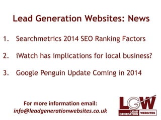 Lead Generation Websites: News 
1. Searchmetrics 2014 SEO Ranking Factors 
2. iWatch has implications for local business? 
3. Google Penguin Update Coming in 2014 
For more information email: 
info@leadgenerationwebsites.co.uk 
 