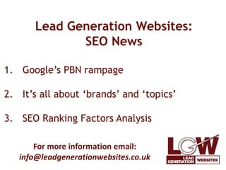 Lead Generation Websites: 
SEO News 
1. Google’s PBN rampage 
2. It’s all about ‘brands’ and ‘topics’ 
3. SEO Ranking Factors Analysis 
For more information email: 
info@leadgenerationwebsites.co.uk 
 