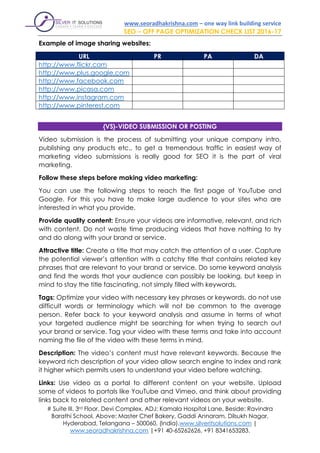 www.seoradhakrishna.com – one way link building service
SEO – OFF PAGE OPTIMIZATION CHECK LIST 2016-17
# Suite III, 3rd Floor, Devi Complex, ADJ: Kamala Hospital Lane, Beside: Ravindra
Barathi School, Above: Master Chef Bakery, Gaddi Annaram, Dilsukh Nagar,
Hyderabad, Telangana – 500060, (India).www.silveritsolutions.com |
www.seoradhakrishna.com |+91 40-65262626, +91 8341653283.
Example of image sharing websites:
URL PR PA DA
http://www.flickr.com
http://www.plus.google.com
http://www.facebook.com
http://www.picasa.com
http://www.instagram.com
http://www.pinterest.com
{VS}-VIDEO SUBMISSION OR POSTING
Video submission is the process of submitting your unique company intro,
publishing any products etc., to get a tremendous traffic in easiest way of
marketing video submissions is really good for SEO it is the part of viral
marketing.
Follow these steps before making video marketing:
You can use the following steps to reach the first page of YouTube and
Google. For this you have to make large audience to your sites who are
interested in what you provide.
Provide quality content: Ensure your videos are informative, relevant, and rich
with content. Do not waste time producing videos that have nothing to try
and do along with your brand or service.
Attractive title: Create a title that may catch the attention of a user. Capture
the potential viewer’s attention with a catchy title that contains related key
phrases that are relevant to your brand or service. Do some keyword analysis
and find the words that your audience can possibly be looking, but keep in
mind to stay the title fascinating, not simply filled with keywords.
Tags: Optimize your video with necessary key phrases or keywords. do not use
difficult words or terminology which will not be common to the average
person. Refer back to your keyword analysis and assume in terms of what
your targeted audience might be searching for when trying to search out
your brand or service. Tag your video with these terms and take into account
naming the file of the video with these terms in mind.
Description: The video’s content must have relevant keywords. Because the
keyword rich description of your video allow search engine to index and rank
it higher which permits users to understand your video before watching.
Links: Use video as a portal to different content on your website. Upload
some of videos to portals like YouTube and Vimeo, and think about providing
links back to related content and other relevant videos on your website.
 