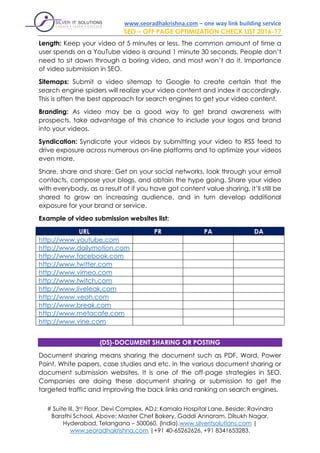 www.seoradhakrishna.com – one way link building service
SEO – OFF PAGE OPTIMIZATION CHECK LIST 2016-17
# Suite III, 3rd Floor, Devi Complex, ADJ: Kamala Hospital Lane, Beside: Ravindra
Barathi School, Above: Master Chef Bakery, Gaddi Annaram, Dilsukh Nagar,
Hyderabad, Telangana – 500060, (India).www.silveritsolutions.com |
www.seoradhakrishna.com |+91 40-65262626, +91 8341653283.
Length: Keep your video at 5 minutes or less. The common amount of time a
user spends on a YouTube video is around 1 minute 30 seconds. People don’t
need to sit down through a boring video, and most won’t do it. Importance
of video submission in SEO.
Sitemaps: Submit a video sitemap to Google to create certain that the
search engine spiders will realize your video content and index it accordingly.
This is often the best approach for search engines to get your video content.
Branding: As video may be a good way to get brand awareness with
prospects, take advantage of this chance to include your logos and brand
into your videos.
Syndication: Syndicate your videos by submitting your video to RSS feed to
drive exposure across numerous on-line platforms and to optimize your videos
even more.
Share, share and share: Get on your social networks, look through your email
contacts, compose your blogs, and obtain the hype going. Share your video
with everybody, as a result of if you have got content value sharing, it’ll still be
shared to grow an increasing audience, and in turn develop additional
exposure for your brand or service.
Example of video submission websites list:
URL PR PA DA
http://www.youtube.com
http://www.dailymotion.com
http://www.facebook.com
http://www.twitter.com
http://www.vimeo.com
http://www.twitch.com
http://www.liveleak.com
http://www.veoh.com
http://www.break.com
http://www.metacafe.com
http://www.vine.com
{DS}-DOCUMENT SHARING OR POSTING
Document sharing means sharing the document such as PDF, Word, Power
Point, White papers, case studies and etc. in the various document sharing or
document submission websites. It is one of the off-page strategies in SEO.
Companies are doing these document sharing or submission to get the
targeted traffic and improving the back links and ranking on search engines.
 