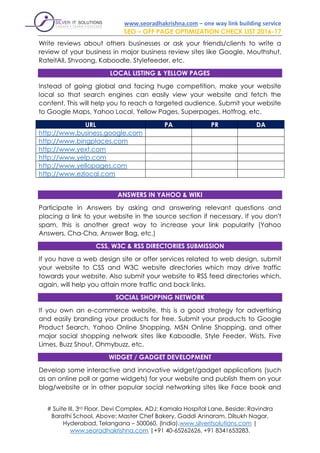 www.seoradhakrishna.com – one way link building service
SEO – OFF PAGE OPTIMIZATION CHECK LIST 2016-17
# Suite III, 3rd Floor, Devi Complex, ADJ: Kamala Hospital Lane, Beside: Ravindra
Barathi School, Above: Master Chef Bakery, Gaddi Annaram, Dilsukh Nagar,
Hyderabad, Telangana – 500060, (India).www.silveritsolutions.com |
www.seoradhakrishna.com |+91 40-65262626, +91 8341653283.
Write reviews about others businesses or ask your friends/clients to write a
review of your business in major business review sites like Google, Mouthshut,
RateitAll, Shvoong, Kaboodle, Stylefeeder, etc.
LOCAL LISTING & YELLOW PAGES
Instead of going global and facing huge competition, make your website
local so that search engines can easily view your website and fetch the
content. This will help you to reach a targeted audience. Submit your website
to Google Maps, Yahoo Local, Yellow Pages, Superpages, Hotfrog, etc.
URL PA PR DA
http://www.business.google.com
http://www.bingplaces.com
http://www.yext.com
http://www.yelp.com
http://www.yellopages.com
http://www.ezlocal.com
ANSWERS IN YAHOO & WIKI
Participate in Answers by asking and answering relevant questions and
placing a link to your website in the source section if necessary. If you don't
spam, this is another great way to increase your link popularity (Yahoo
Answers, Cha-Cha, Answer Bag, etc.)
CSS, W3C & RSS DIRECTORIES SUBMISSION
If you have a web design site or offer services related to web design, submit
your website to CSS and W3C website directories which may drive traffic
towards your website. Also submit your website to RSS feed directories which,
again, will help you attain more traffic and back links.
SOCIAL SHOPPING NETWORK
If you own an e-commerce website, this is a good strategy for advertising
and easily branding your products for free. Submit your products to Google
Product Search, Yahoo Online Shopping, MSN Online Shopping, and other
major social shopping network sites like Kaboodle, Style Feeder, Wists, Five
Limes, Buzz Shout, Ohmybuzz, etc.
WIDGET / GADGET DEVELOPMENT
Develop some interactive and innovative widget/gadget applications (such
as an online poll or game widgets) for your website and publish them on your
blog/website or in other popular social networking sites like Face book and
 