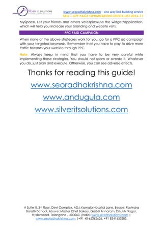 www.seoradhakrishna.com – one way link building service
SEO – OFF PAGE OPTIMIZATION CHECK LIST 2016-17
# Suite III, 3rd Floor, Devi Complex, ADJ: Kamala Hospital Lane, Beside: Ravindra
Barathi School, Above: Master Chef Bakery, Gaddi Annaram, Dilsukh Nagar,
Hyderabad, Telangana – 500060, (India).www.silveritsolutions.com |
www.seoradhakrishna.com |+91 40-65262626, +91 8341653283.
MySpace. Let your friends and others vote/play/use the widget/application,
which will help you increase your branding and website visits.
PPC PAID CAMPAIGN
When none of the above strategies work for you, go for a PPC ad campaign
with your targeted keywords. Remember that you have to pay to drive more
traffic towards your website through PPC.
Note: Always keep in mind that you have to be very careful while
implementing these strategies. You should not spam or overdo it. Whatever
you do, just plan and execute. Otherwise, you can see adverse effects.
Thanks for reading this guide!
www.seoradhakrishna.com
www.andugula.com
www.silveritsolutions.com
 