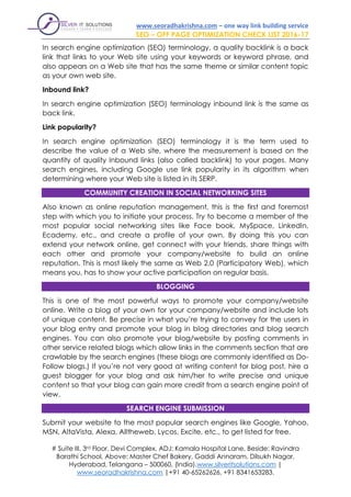 www.seoradhakrishna.com – one way link building service
SEO – OFF PAGE OPTIMIZATION CHECK LIST 2016-17
# Suite III, 3rd Floor, Devi Complex, ADJ: Kamala Hospital Lane, Beside: Ravindra
Barathi School, Above: Master Chef Bakery, Gaddi Annaram, Dilsukh Nagar,
Hyderabad, Telangana – 500060, (India).www.silveritsolutions.com |
www.seoradhakrishna.com |+91 40-65262626, +91 8341653283.
In search engine optimization (SEO) terminology, a quality backlink is a back
link that links to your Web site using your keywords or keyword phrase, and
also appears on a Web site that has the same theme or similar content topic
as your own web site.
Inbound link?
In search engine optimization (SEO) terminology inbound link is the same as
back link.
Link popularity?
In search engine optimization (SEO) terminology it is the term used to
describe the value of a Web site, where the measurement is based on the
quantity of quality Inbound links (also called backlink) to your pages. Many
search engines, including Google use link popularity in its algorithm when
determining where your Web site is listed in its SERP.
COMMUNITY CREATION IN SOCIAL NETWORKING SITES
Also known as online reputation management, this is the first and foremost
step with which you to initiate your process. Try to become a member of the
most popular social networking sites like Face book, MySpace, LinkedIn,
Ecademy, etc., and create a profile of your own. By doing this you can
extend your network online, get connect with your friends, share things with
each other and promote your company/website to build an online
reputation. This is most likely the same as Web 2.0 (Participatory Web), which
means you, has to show your active participation on regular basis.
BLOGGING
This is one of the most powerful ways to promote your company/website
online. Write a blog of your own for your company/website and include lots
of unique content. Be precise in what you’re trying to convey for the users in
your blog entry and promote your blog in blog directories and blog search
engines. You can also promote your blog/website by posting comments in
other service related blogs which allow links in the comments section that are
crawlable by the search engines (these blogs are commonly identified as Do-
Follow blogs.) If you’re not very good at writing content for blog post, hire a
guest blogger for your blog and ask him/her to write precise and unique
content so that your blog can gain more credit from a search engine point of
view.
SEARCH ENGINE SUBMISSION
Submit your website to the most popular search engines like Google, Yahoo,
MSN, AltaVista, Alexa, Alltheweb, Lycos, Excite, etc., to get listed for free.
 