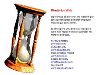 Diretórios Web Esperar que os diretórios lhe indexem por conta própria pode demorar um pouco mais do que gostaríamos. Se antecipar é uma boa estratégia para subir mais rápido no rank e aparecer nos motores de busca. YAHOO directory dir.yahoo.com GOGuides.ORG www.goguides.org Open directory Project www.dmoz.org Google directory directory.google.com SearchSight www.searchsight.com 