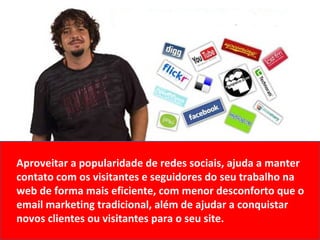 Aproveitar a popularidade de redes sociais, ajuda a manter contato com os visitantes e seguidores do seu trabalho na web de forma mais eficiente, com menor desconforto que o email marketing tradicional, além de ajudar a conquistar novos clientes ou visitantes para o seu site. 