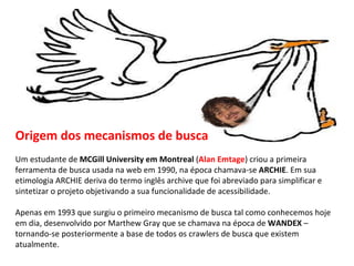 Origem dos mecanismos de busca Um estudante de  MCGill University em Montreal  ( Alan Emtage ) criou a primeira ferramenta de busca usada na web em 1990, na época chamava-se  ARCHIE . Em sua etimologia ARCHIE deriva do termo inglês archive que foi abreviado para simplificar e sintetizar o projeto objetivando a sua funcionalidade de acessibilidade. Apenas em 1993 que surgiu o primeiro mecanismo de busca tal como conhecemos hoje em dia, desenvolvido por Marthew Gray que se chamava na época de  WANDEX  – tornando-se posteriormente a base de todos os crawlers de busca que existem atualmente. 