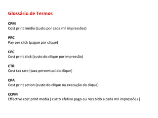 Glossário de Termos CPM Cost print média (custo por cada mil impressões) PPC Pay per click (pague por clique) CPC Cost print click (custo do clique por impressão) CTR Cost tax rate (taxa percentual do clique) CPA Cost print action (custo do clique na execução do clique) ECPM Effective cost print media  ( custo efetivo pago ou recebido a cada mil impressões ) 