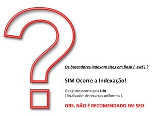 Os buscadores indexam sites em flash ( .swf ) ? SIM Ocorre a Indexação! O registro ocorre pela  URL ( localizador de recursos uniformes ). OBS. NÃO É RECOMENDADO EM SEO 
