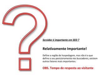 Servidor é importante em SEO ? Relativamente Importante! Define a região de hospedagem, mas não é o que define o seu posicionamento nos buscadores, existem outros fatores mais importantes. OBS. Tempo de resposta ao visitante 