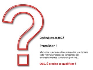 Qual o futuro da SEO ? Promissor ! Marketing  e empreendimentos online tem tomado cada vez mais mercado se comparado aos empreendimentos tradicionais ( off line ). OBS. É preciso se qualificar ! 