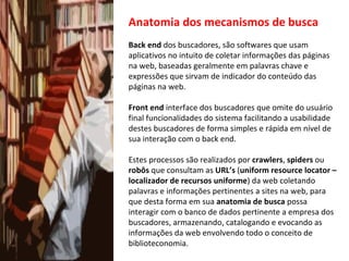 Anatomia dos mecanismos de busca Back end  dos buscadores, são softwares que usam aplicativos no intuito de coletar informações das páginas na web, baseadas geralmente em palavras chave e expressões que sirvam de indicador do conteúdo das páginas na web. Front end  interface dos buscadores que omite do usuário final funcionalidades do sistema facilitando a usabilidade destes buscadores de forma simples e rápida em nível de sua interação com o back end. Estes processos são realizados por  crawlers ,  spiders  ou  robôs  que consultam as  URL’s  ( uniform resource locator – localizador de recursos uniforme ) da web coletando palavras e informações pertinentes a sites na web, para que desta forma em sua  anatomia de busca  possa interagir com o banco de dados pertinente a empresa dos buscadores, armazenando, catalogando e evocando as informações da web envolvendo todo o conceito de biblioteconomia. 