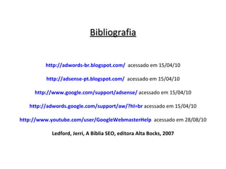 Bibliografia http://adwords-br.blogspot.com/   acessado em 15/04/10 http://adsense-pt.blogspot.com/   acessado em 15/04/10 http://www.google.com/support/adsense/   acessado em 15/04/10 http://adwords.google.com/support/aw/?hl=br   acessado em 15/04/10 http://www.youtube.com/user/GoogleWebmasterHelp   acessado em 28/08/10 Ledford, Jerri, A Bíblia SEO, editora Alta Bocks, 2007 