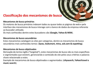 Classificação dos mecanismos de busca Mecanismos de busca primários Os motores de busca primários indexam todas ou quase todas as páginas da web e pela interface dos mecanismos de busca interage com o banco de dados da empresa referente ao buscador utilizado. Os mais conhecidos dentre estes buscadores são ( Google, Yahoo & MSN ). Mecanismos de busca secundários Estes mecanismos catalogam os sites por categorias, dentre os mecanismos de busca secundários mais conhecidos temos: ( lycos, looksmart, mina, ask.com & espotting ). Mecanismos de busca objetivados Derivação do termo inglês (“targeted”), estes mecanismos de busca são os mais específicos e segmentados que existem, gerenciando o conteúdo do site pelos seus critérios e palavras chave relacionado a estes. Exemplo de mecanismos de busca objetivados e segmentados: ( citysearch, Yahoo!travel e music search ). 