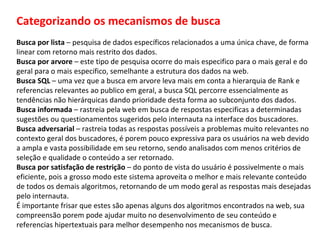 Categorizando os mecanismos de busca Busca por lista  – pesquisa de dados específicos relacionados a uma única chave, de forma linear com retorno mais restrito dos dados. Busca por arvore  – este tipo de pesquisa ocorre do mais especifico para o mais geral e do geral para o mais especifico, semelhante a estrutura dos dados na web. Busca SQL  – uma vez que a busca em arvore leva mais em conta a hierarquia de Rank e referencias relevantes ao publico em geral, a busca SQL percorre essencialmente as tendências não hierárquicas dando prioridade desta forma ao subconjunto dos dados. Busca informada  – rastreia pela web em busca de respostas especificas a determinadas sugestões ou questionamentos sugeridos pelo internauta na interface dos buscadores. Busca adversarial  – rastreia todas as respostas possíveis a problemas muito relevantes no contexto geral dos buscadores, é porem pouco expressiva para os usuários na web devido a ampla e vasta possibilidade em seu retorno, sendo analisados com menos critérios de seleção e qualidade o conteúdo a ser retornado. Busca por satisfação de restrição  – do ponto de vista do usuário é possivelmente o mais eficiente, pois a grosso modo este sistema aproveita o melhor e mais relevante conteúdo de todos os demais algoritmos, retornando de um modo geral as respostas mais desejadas pelo internauta. É importante frisar que estes são apenas alguns dos algoritmos encontrados na web, sua compreensão porem pode ajudar muito no desenvolvimento de seu conteúdo e referencias hipertextuais para melhor desempenho nos mecanismos de busca. 