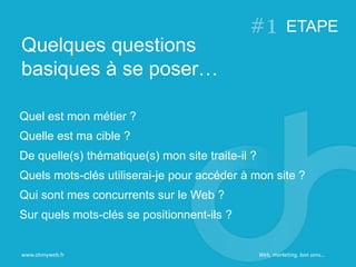 Quel est mon métier ?
Quelle est ma cible ?
De quelle(s) thématique(s) mon site traite-il ?
Quels mots-clés utiliserai-je pour accéder à mon site ?
Qui sont mes concurrents sur le Web ?
Sur quels mots-clés se positionnent-ils ?
Quelques questions
basiques à se poser…
ETAPE
www.ohmyweb.fr Web, marketing, bon sens…
 