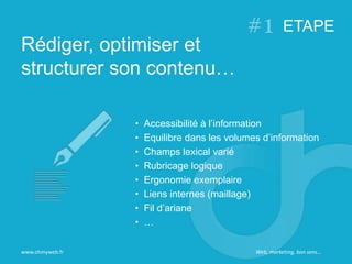Rédiger, optimiser et
structurer son contenu…
ETAPE
www.ohmyweb.fr
• Accessibilité à l’information
• Equilibre dans les volumes d’information
• Champs lexical varié
• Rubricage logique
• Ergonomie exemplaire
• Liens internes (maillage)
• Fil d’ariane
• …
Web, marketing, bon sens…
 