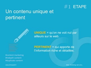 Un contenu unique et
pertinent
ETAPE
www.ohmyweb.fr
UNIQUE = qu’on ne voit nul par
ailleurs sur le web.
PERTINENT = qui apporte de
l’information riche et détaillée.
#content marketing
#indepth content
#duplicate content
Web, marketing, bon sens…
 