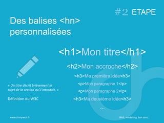 Des balises <hn>
personnalisées
www.ohmyweb.fr
<h1>Mon titre</h1>
<h2>Mon accroche</h2>
<h3>Ma première idée<h3>
<p>Mon paragraphe 1</p>
<p>Mon paragraphe 2</p>
<h3>Ma deuxième idée<h3>
…
« Un titre décrit brièvement le
sujet de la section qu’il introduit. »
Définition du W3C
ETAPE
Web, marketing, bon sens…
 