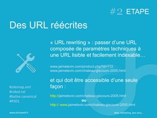Des URL réécrites
www.ohmyweb.fr
« URL rewriting » : passer d’une URL
composée de paramètres techniques à
une URL lisible et facilement indexable…
www.jaimelevin.com/product.php?id=112
www.jaimelevin.com/chateau-giscours-2005.html
et qui doit être accessible d’une seule
façon :
http://jaimelevin.com/chateau-giscours-2005.html
ou
http:// www.jaimelevin.com/chateau-giscours-2005.html
#sitemap.xml
#robot.txt
#balise canonical
#R301
ETAPE
Web, marketing, bon sens…
 