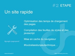 Un site rapide
www.ohmyweb.fr
Optimisation des temps de chargement
des pages
Compilation des feuilles de styles et des
javascript
Mise en cache du navigateur
#toutcelaestunpeutechnique…
#google pagespeed
ETAPE
Web, marketing, bon sens…
 