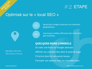 Optimisé sur le « local SEO »
www.ohmyweb.fr
#google adresses
#annuaires locaux
25%
Recherches Google contenant une indication
géographique.
Internautes mobiles effectuant des recherches
géo-localisées.
56%
Se créer une fiche sur Google adresses
Afficher ses coordonnées dans le pied de page
S’inscrire dans les annuaires locaux
Formater son adresse avec les microdonnées
ETAPE
QUELQUES BONS CONSEILS
Web, marketing, bon sens…
 