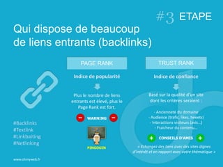 Qui dispose de beaucoup
de liens entrants (backlinks)
www.ohmyweb.fr
#Backlinks
#Textlink
#Linkbaiting
#Netlinking
PAGE RANK TRUST RANK
Indice de popularité
Plus le nombre de liens
entrants est élevé, plus le
Page Rank est fort.
WARNING
Indice de confiance
Basé sur la qualité d’un site
dont les critères seraient :
- Ancienneté du domaine
- Audience (trafic, likes, tweets)
- Interactions visiteurs (avis…)
- Fraicheur du contenu…
PINGOUIN
CONSEILS D’AMIS
« Echangez des liens avec des sites dignes
d’intérêt et en rapport avec votre thématique »
ETAPE
 
