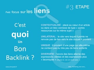 www.ohmyweb.fr
ETAPE
CONTEXTUALISÉ : placé au cœur d’un article
ou dans un bloc connexe de type « autres
ressources sur le même sujet »
UNILATERAL : le site vers lequel il pointe ne
renvoie pas de lien vers le site duquel il provient
UNIQUE : il provient d’une page qui elle-même
ne contient pas ou très peu de liens sortants
DIVERSIFIE : l’ancre des liens alterne des
expressions ciblées et des expressions plus
« laconiques » (cliquez ici, voir, en savoir plus…)
C’est
quoi
Un
Bon
Backlink ?
Web, marketing, bon sens…
 