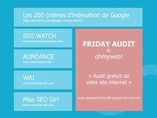Les 200 critères d’indexation de Google
http://backlinko.com/google-ranking-factors
SEO WATCH
www.searchenginewatch.com
WRI
www.webrankinfo.com
Miss SEO Girl
www.miss-seo-girl.com
FRIDAY AUDIT
By
ohmyweb!
« Audit gratuit de
votre site internet »
www.ohmyweb.fr/audit-gratuit-site-internet
AONDANCE
www.abondance.com
 