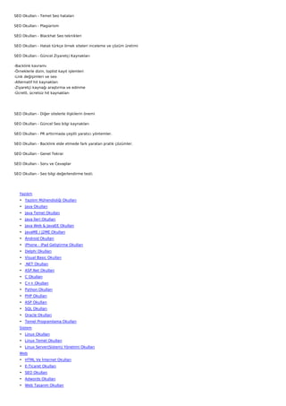 SEO Okulları - Temel Seo hataları

SEO Okulları - Plagiarism

SEO Okulları - Blackhat Seo teknikleri

SEO Okulları - Hatalı türkçe örnek siteleri inceleme ve çözüm üretimi

SEO Okulları - Güncel Ziyaretçi Kaynakları

-Backlink kavramı
-Örneklerle dizin, toplist kayıt işlemleri
-Link değişimleri ve seo
-Alternatif hit kaynakları
-Ziyaretçi kaynağı araştırma ve edinme
-Ücretli, ücretsiz hit kaynakları




SEO Okulları - Diğer sitelerle ilişkilerin önemi

SEO Okulları - Güncel Seo bilgi kaynakları

SEO Okulları - PR arttırmada çeşitli yaratıcı yöntemler.

SEO Okulları - Backlink elde etmede fark yaratan pratik çözümler.

SEO Okulları - Genel Tekrar

SEO Okulları - Soru ve Cevaplar

SEO Okulları - Seo bilgi değerlendirme testi.

 

    Yazılım
    • Yazılım Mühendisliği Okulları
    • Java Okulları
    • Java Temel Okulları
    • Java İleri Okulları
    • Java Web & JavaEE Okulları
    • JavaME / J2ME Okulları
    • Android Okulları
    • iPhone - iPad Geliştirme Okulları
    • Delphi Okulları
    • Visual Basic Okulları
    • .NET Okulları
    • ASP.Net Okulları
    • C Okulları
    • C++ Okulları
    • Python Okulları
    • PHP Okulları
    • ASP Okulları
    • SQL Okulları
    • Oracle Okulları
    • Temel Programlama Okulları
    Sistem
    • Linux Okulları
    • Linux Temel Okulları
    • Linux Server(Sistem) Yönetimi Okulları
    Web
    • HTML Ve İnternet Okulları
    • E-Ticaret Okulları
    • SEO Okulları
    • Adwords Okulları
    • Web Tasarım Okulları
 