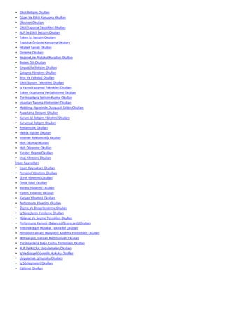 • Etkili İletişim Okulları
• Güzel Ve Etkili Konuşma Okulları
• Diksiyon Okulları
• Etkili Yazışma Teknikleri Okulları
• NLP İle Etkili İletişim Okulları
• Takım İçi İletişim Okulları
• Topluluk Önünde Konuşma Okulları
• Hitabet Sanatı Okulları
• Dinleme Okulları
• Nezaket Ve Protokol Kuralları Okulları
• Beden Dili Okulları
• Empati İle İletişim Okulları
• Çatışma Yönetimi Okulları
• İkna Ve Psikoloji Okulları
• Etkili Sunum Teknikleri Okulları
• İş Yazısı(Yazışma) Teknikleri Okulları
• Takım Oluşturma Ve Geliştirme Okulları
• Zor İnsanlarla İletişim Kurma Okulları
• İnsanları Tanıma Yöntemleri Okulları
• Mobbing - İşyerinde Duygusal Saldırı Okulları
• Pazarlama İletişimi Okulları
• Kurum İçi İletişim Yönetimi Okulları
• Kurumsal İletişim Okulları
• Reklamcılık Okulları
• Halkla İlişkiler Okulları
• İnternet Reklamcılığı Okulları
• Hızlı Okuma Okulları
• Hızlı Öğrenme Okulları
• Yaratıcı Drama Okulları
• İmaj Yönetimi Okulları
İnsan Kaynakları
• İnsan Kaynakları Okulları
• Personel Yönetimi Okulları
• Ücret Yönetimi Okulları
• Özlük İşleri Okulları
• Bordro Yönetimi Okulları
• Eğitim Yönetimi Okulları
• Kariyer Yönetimi Okulları
• Performans Yönetimi Okulları
• Ölçme Ve Değerlendirme Okulları
• İş Süreçlerini Yenileme Okulları
• Mülakat Ve Seçme Teknikleri Okulları
• Performans Karnesi (Balanced Scorecard) Okulları
• Yetkinlik Bazlı Mülakat Teknikleri Okulları
• Personel(Çalışan) Maliyetini Azaltma Yöntemleri Okulları
• Motivasyon, Çalışan Memnuniyeti Okulları
• Zor İnsanlarla Başa Çıkma Yöntemleri Okulları
• NLP Ve Koçluk Uygulamaları Okulları
• İş Ve Sosyal Güvenlik Hukuku Okulları
• Uygulamalı İş Hukuku Okulları
• İş Sözleşmeleri Okulları
• Eğitimci Okulları
 