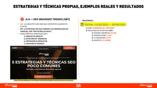 • A.H.: LAS ARQUITECTURAS WEB QUE CONVIERTEN USUARIOS EN
CLIENTES.
• SBT: LA ESTRATEGIA SEO QUE AUMENTA TUS INGRESOS QUE NO
CONOCÍAS, CON “EFECTO BOLA DE NIEVE”.
• CARACTERÍSTICAS PRINCIPALES (SBT):
❑ ANÁLISIS DE IMPACTO
❑ DETECCIÓN DE TENDENCIAS
❑ OBTENCIÓN DE PRODUCTOS
❑ CREACIÓN DE PÁGINA/S
❑ WEB: ECOMMERCE DE “PERFUMES”
❑ RESULTADO DE ESTRATEGIA (SBT):
❑ SESIONES ORGÁNICAS: 50.128
❑ TRANSACCIONES: 1.339
❑ % CONVERSIÓN: 2,67%
❑ INGRESOS: 21.228,98€
📅 FECHA: 11/03/2021 – 30/04/2021
https://www.webpositer.com/l/casos-estudio/estrategias-tecnicas-seo-poco-comunes/
RESULTADOS…
ESTRATEGIAS Y TÉCNICAS PROPIAS, EJEMPLOS REALES Y RESULTADOS
 