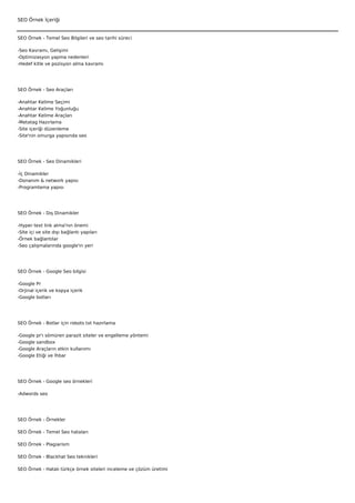 SEO Örnek İçeriği


SEO Örnek - Temel Seo Bilgileri ve seo tarihi süreci

-Seo Kavramı, Gelişimi
-Optimizasyon yapma nedenleri
-Hedef kitle ve pozisyon alma kavramı




SEO Örnek - Seo Araçları

-Anahtar Kelime Seçimi
-Anahtar Kelime Yoğunluğu
-Anahtar Kelime Araçları
-Metatag Hazırlama
-Site içeriği düzenleme
-Site'nin omurga yapısında seo




SEO Örnek - Seo Dinamikleri

-İç Dinamikler
-Donanım & network yapısı
-Programlama yapısı




SEO Örnek - Dış Dinamikler

-Hyper text link alma'nın önemi
-Site içi ve site dışı bağlantı yapıları
-Örnek bağlantılar
-Seo çalışmalarında google'ın yeri




SEO Örnek - Google Seo bilgisi

-Google Pr
-Orjinal içerik ve kopya içerik
-Google botları




SEO Örnek - Botlar için robots txt hazırlama

-Google   pr'ı sömüren parazit siteler ve engelleme yöntemi
-Google   sandbox
-Google   Araçların etkin kullanımı
-Google   Etiği ve İhbar




SEO Örnek - Google seo örnekleri

-Adwords seo




SEO Örnek - Örnekler

SEO Örnek - Temel Seo hataları

SEO Örnek - Plagiarism

SEO Örnek - Blackhat Seo teknikleri

SEO Örnek - Hatalı türkçe örnek siteleri inceleme ve çözüm üretimi
 