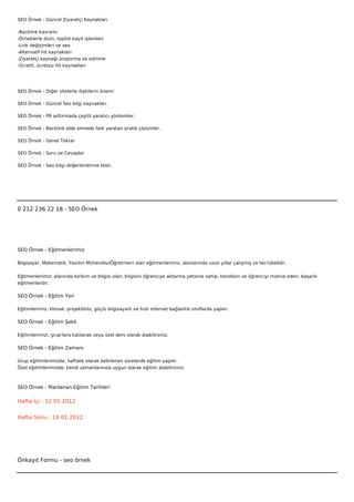 SEO Örnek - Güncel Ziyaretçi Kaynakları

-Backlink kavramı
-Örneklerle dizin, toplist kayıt işlemleri
-Link değişimleri ve seo
-Alternatif hit kaynakları
-Ziyaretçi kaynağı araştırma ve edinme
-Ücretli, ücretsiz hit kaynakları




SEO Örnek - Diğer sitelerle ilişkilerin önemi

SEO Örnek - Güncel Seo bilgi kaynakları

SEO Örnek - PR arttırmada çeşitli yaratıcı yöntemler.

SEO Örnek - Backlink elde etmede fark yaratan pratik çözümler.

SEO Örnek - Genel Tekrar

SEO Örnek - Soru ve Cevaplar

SEO Örnek - Seo bilgi değerlendirme testi.

 

 



0 212 236 22 18 - SEO Örnek




SEO Örnek - Eğitmenlerimiz

Bilgisayar, Matematik, Yazılım Mühendisi/Öğretmeni olan eğitmenlerimiz, alanlarında uzun yıllar çalışmış ve tecrübelidir.


Eğitmenlerimiz; alanında birikim ve bilgisi olan, bilgisini öğrenciye aktarma yetisine sahip, kendisini ve öğrenciyi motive eden, başarılı
eğitmenlerdir.

SEO Örnek - Eğitim Yeri

Eğitimlerimiz; klimalı, projektörlü, güçlü bilgisayarlı ve hızlı internet bağlantılı sınıflarda yapılır.

SEO Örnek - Eğitim Şekli

Eğitimlerimizi, grup'lara katılarak veya özel ders olarak alabilirsiniz.

SEO Örnek - Eğitim Zamanı

Grup eğitimlerimizde; haftalık olarak belirlenen sürelerde eğitim yapılır.
Özel eğitimlerimizde; kendi zamanlarınıza uygun olarak eğitim alabilirsiniz.



SEO Örnek - Planlanan Eğitim Tarihleri

Hafta İçi : 12 01 2012


Hafta Sonu : 14 01 2012




Önkayıt Formu - seo örnek
 