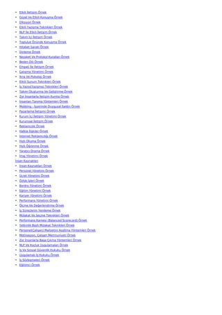 • Etkili İletişim Örnek
• Güzel Ve Etkili Konuşma Örnek
• Diksiyon Örnek
• Etkili Yazışma Teknikleri Örnek
• NLP İle Etkili İletişim Örnek
• Takım İçi İletişim Örnek
• Topluluk Önünde Konuşma Örnek
• Hitabet Sanatı Örnek
• Dinleme Örnek
• Nezaket Ve Protokol Kuralları Örnek
• Beden Dili Örnek
• Empati İle İletişim Örnek
• Çatışma Yönetimi Örnek
• İkna Ve Psikoloji Örnek
• Etkili Sunum Teknikleri Örnek
• İş Yazısı(Yazışma) Teknikleri Örnek
• Takım Oluşturma Ve Geliştirme Örnek
• Zor İnsanlarla İletişim Kurma Örnek
• İnsanları Tanıma Yöntemleri Örnek
• Mobbing - İşyerinde Duygusal Saldırı Örnek
• Pazarlama İletişimi Örnek
• Kurum İçi İletişim Yönetimi Örnek
• Kurumsal İletişim Örnek
• Reklamcılık Örnek
• Halkla İlişkiler Örnek
• İnternet Reklamcılığı Örnek
• Hızlı Okuma Örnek
• Hızlı Öğrenme Örnek
• Yaratıcı Drama Örnek
• İmaj Yönetimi Örnek
İnsan Kaynakları
• İnsan Kaynakları Örnek
• Personel Yönetimi Örnek
• Ücret Yönetimi Örnek
• Özlük İşleri Örnek
• Bordro Yönetimi Örnek
• Eğitim Yönetimi Örnek
• Kariyer Yönetimi Örnek
• Performans Yönetimi Örnek
• Ölçme Ve Değerlendirme Örnek
• İş Süreçlerini Yenileme Örnek
• Mülakat Ve Seçme Teknikleri Örnek
• Performans Karnesi (Balanced Scorecard) Örnek
• Yetkinlik Bazlı Mülakat Teknikleri Örnek
• Personel(Çalışan) Maliyetini Azaltma Yöntemleri Örnek
• Motivasyon, Çalışan Memnuniyeti Örnek
• Zor İnsanlarla Başa Çıkma Yöntemleri Örnek
• NLP Ve Koçluk Uygulamaları Örnek
• İş Ve Sosyal Güvenlik Hukuku Örnek
• Uygulamalı İş Hukuku Örnek
• İş Sözleşmeleri Örnek
• Eğitimci Örnek
 