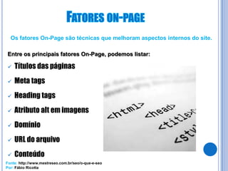 Os fatores On-Page são técnicas que melhoram aspectos internos do site.

Entre os principais fatores On-Page, podemos listar:

   Títulos das páginas
   Meta tags
   Heading tags
   Atributo alt em imagens
   Domínio
   URL do arquivo
   Conteúdo
Fonte: http://www.mestreseo.com.br/seo/o-que-e-seo
Por: Fábio Ricotta
 