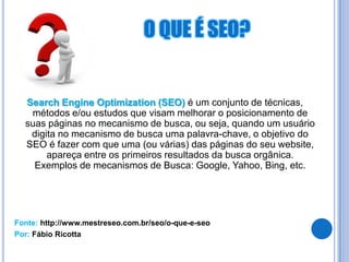 Search Engine Optimization (SEO) é um conjunto de técnicas,
   métodos e/ou estudos que visam melhorar o posicionamento de
  suas páginas no mecanismo de busca, ou seja, quando um usuário
   digita no mecanismo de busca uma palavra-chave, o objetivo do
  SEO é fazer com que uma (ou várias) das páginas do seu website,
       apareça entre os primeiros resultados da busca orgânica.
    Exemplos de mecanismos de Busca: Google, Yahoo, Bing, etc.




Fonte: http://www.mestreseo.com.br/seo/o-que-e-seo
Por: Fábio Ricotta
 